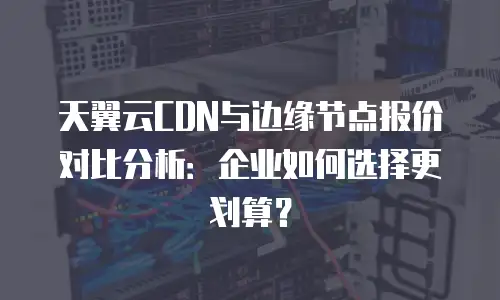 天翼云CDN与边缘节点报价对比分析：企业如何选择更划算？