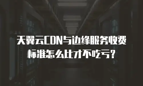 天翼云CDN与边缘服务收费标准怎么比才不吃亏？