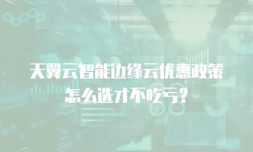 天翼云智能边缘云优惠政策怎么选才不吃亏？