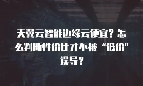 天翼云智能边缘云便宜？怎么判断性价比才不被&ldquo;低价&rdquo;误导？