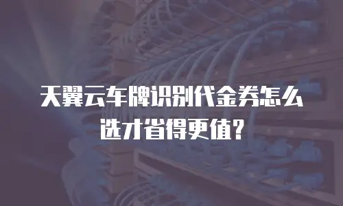 天翼云车牌识别代金券怎么选才省得更值？