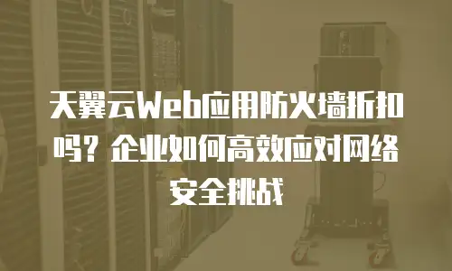 天翼云Web应用防火墙折扣吗？企业如何高效应对网络安全挑战