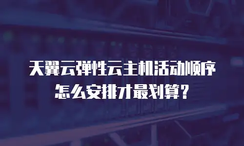 天翼云弹性云主机活动顺序怎么安排才最划算？