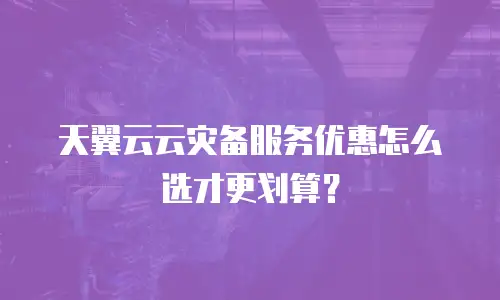 天翼云云灾备服务优惠怎么选才更划算？