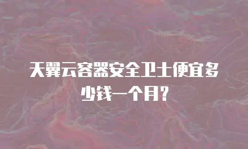 天翼云容器安全卫士便宜多少钱一个月？