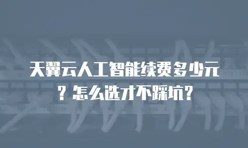 天翼云人工智能续费多少元？怎么选才不踩坑？