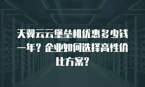 天翼云云堡垒机优惠多少钱一年？企业如何选择高性价比方案？