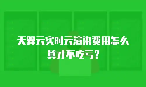 天翼云实时云渲染费用怎么算才不吃亏？