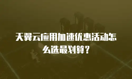 天翼云应用加速优惠活动怎么选最划算？