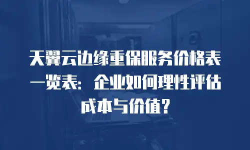 天翼云边缘重保服务价格表一览表：企业如何理性评估成本与价值？