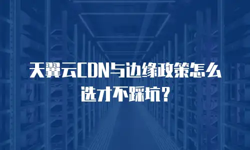 天翼云CDN与边缘政策怎么选才不踩坑？