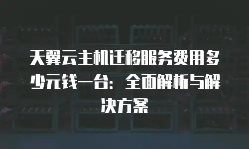 天翼云主机迁移服务费用多少元钱一台：全面解析与解决方案