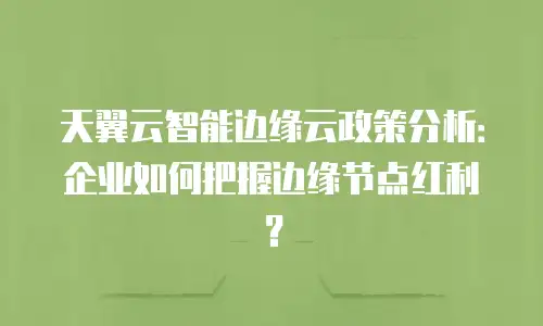 天翼云智能边缘云政策分析：企业如何把握边缘节点红利？