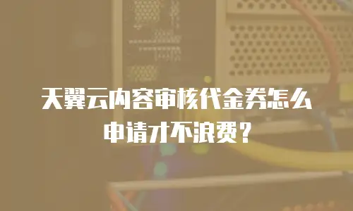 天翼云内容审核代金券怎么申请才不浪费？
