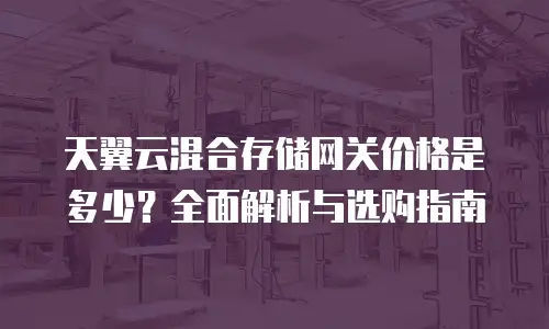 天翼云混合存储网关价格是多少？全面解析与选购指南