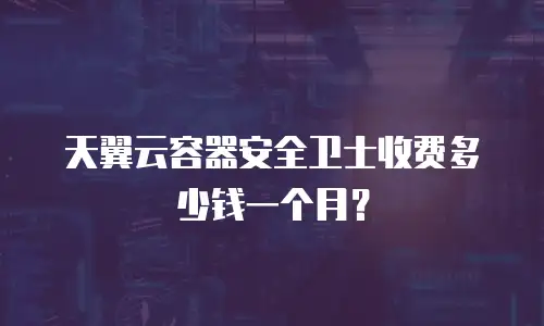 天翼云容器安全卫士收费多少钱一个月？