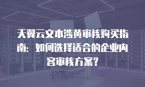 天翼云文本涉黄审核购买指南：如何选择适合的企业内容审核方案？