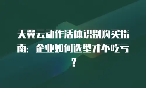 天翼云动作活体识别购买指南：企业如何选型才不吃亏？