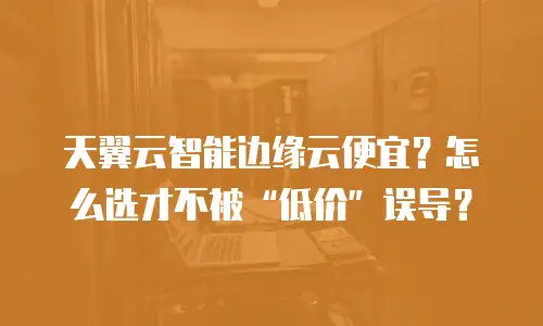 天翼云智能边缘云便宜？怎么选才不被“低价”误导？