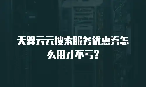 天翼云云搜索服务优惠券怎么用才不亏？