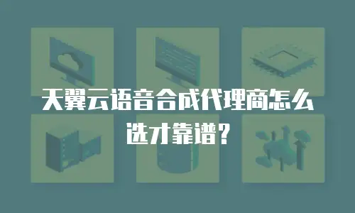 天翼云语音合成代理商怎么选才靠谱？