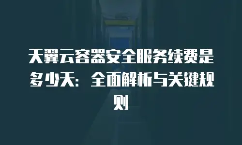 天翼云容器安全服务续费是多少天：全面解析与关键规则