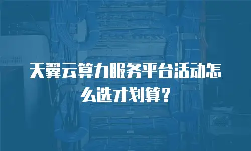 天翼云算力服务平台活动怎么选才划算？