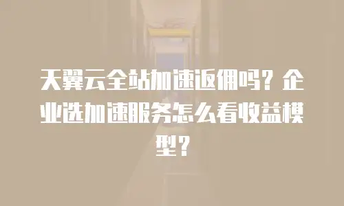 天翼云全站加速返佣吗？企业选加速服务怎么看收益模型？