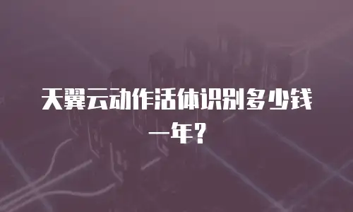 天翼云动作活体识别多少钱一年？