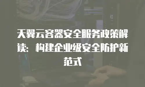 天翼云容器安全服务政策解读：构建企业级安全防护新范式