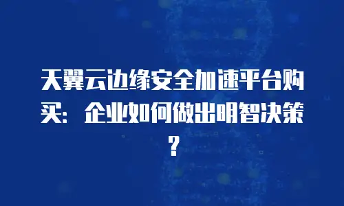 天翼云边缘安全加速平台购买：企业如何做出明智决策？