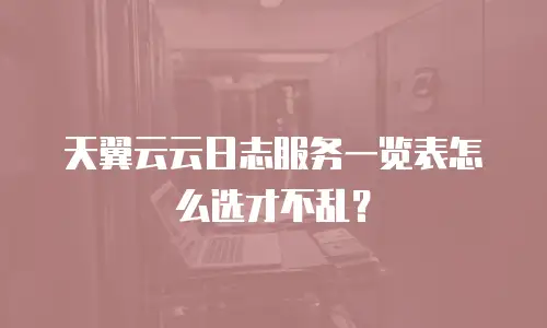 天翼云云日志服务一览表怎么选才不乱？