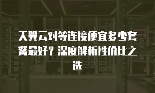 天翼云对等连接便宜多少套餐最好？深度解析性价比之选