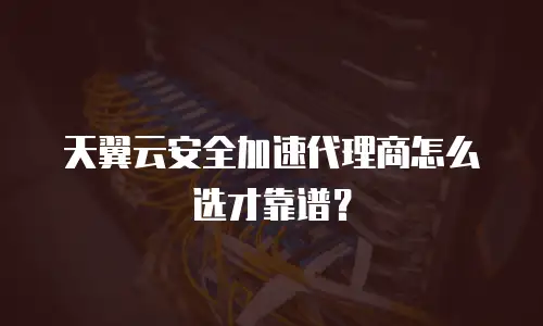天翼云安全加速代理商怎么选才靠谱？