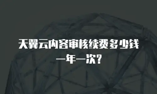天翼云内容审核续费多少钱一年一次？