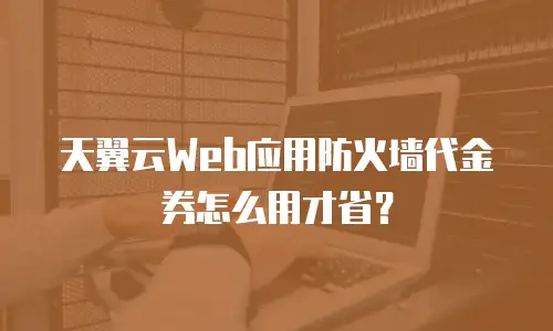 天翼云Web应用防火墙代金券怎么用才省？
