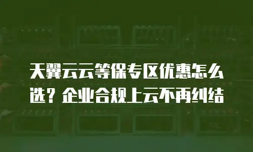 天翼云云等保专区优惠怎么选？企业合规上云不再纠结