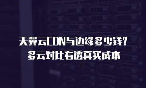 天翼云CDN与边缘多少钱？多云对比看透真实成本