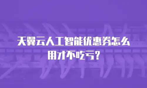 天翼云人工智能优惠券怎么用才不吃亏？