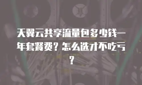天翼云共享流量包多少钱一年套餐费？怎么选才不吃亏？