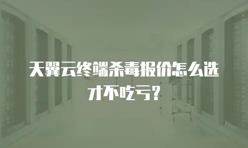天翼云终端杀毒报价怎么选才不吃亏？