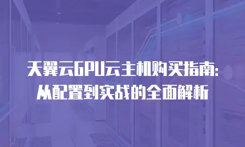 天翼云GPU云主机购买指南：从配置到实战的全面解析