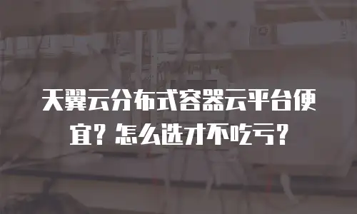 天翼云分布式容器云平台便宜？怎么选才不吃亏？