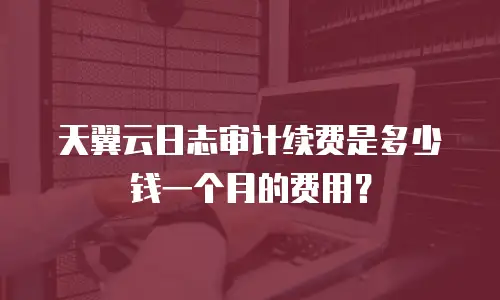 天翼云日志审计续费是多少钱一个月的费用？
