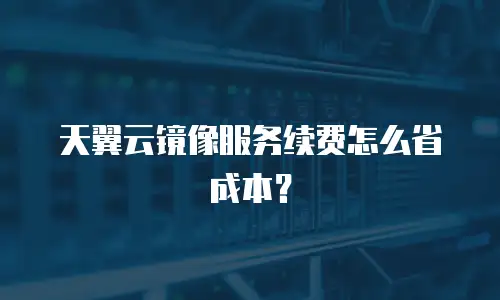 天翼云镜像服务续费怎么省成本？