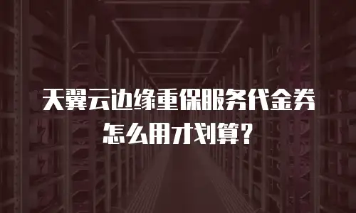 天翼云边缘重保服务代金券怎么用才划算？
