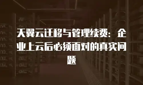 天翼云迁移与管理续费：企业上云后必须面对的真实问题