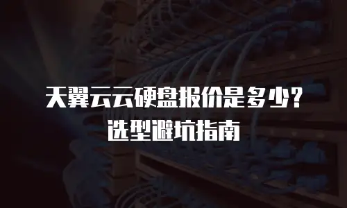 天翼云云硬盘报价是多少？选型避坑指南