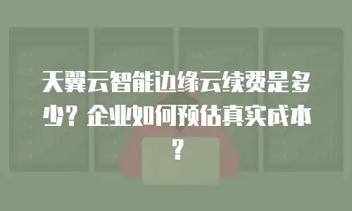 天翼云智能边缘云续费是多少？企业如何预估真实成本？