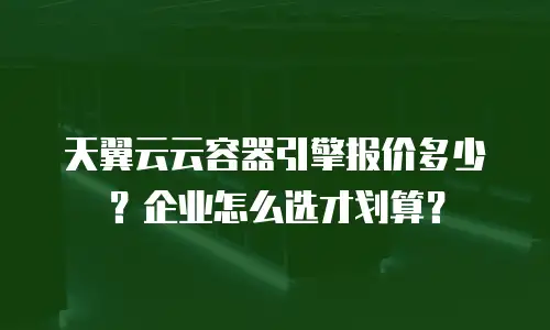 天翼云云容器引擎报价多少？企业怎么选才划算？